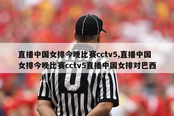 直播中国女排今晚比赛cctv5,直播中国女排今晚比赛cctv5直播中国女排对巴西