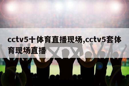 cctv5十体育直播现场,cctv5套体育现场直播