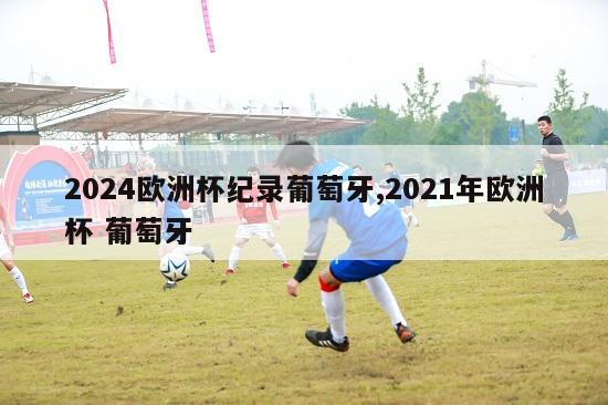 2024欧洲杯纪录葡萄牙,2021年欧洲杯 葡萄牙