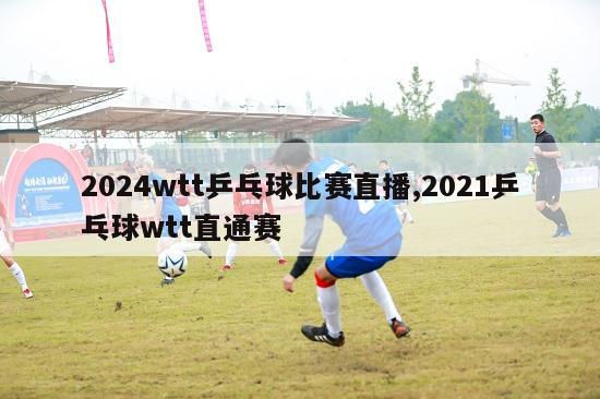 2024wtt乒乓球比赛直播,2021乒乓球wtt直通赛