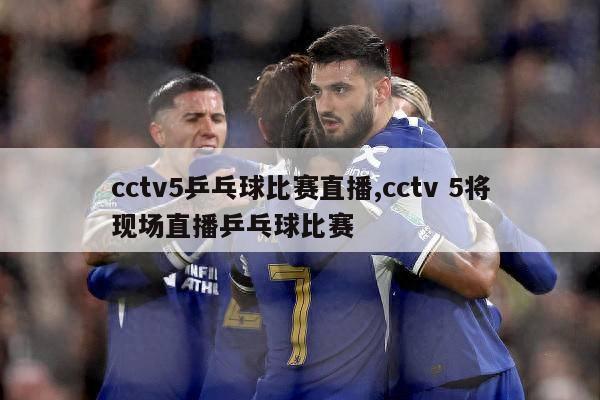 cctv5乒乓球比赛直播,cctv 5将现场直播乒乓球比赛