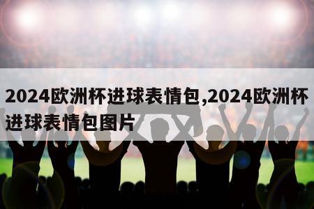 2024欧洲杯进球表情包,2024欧洲杯进球表情包图片