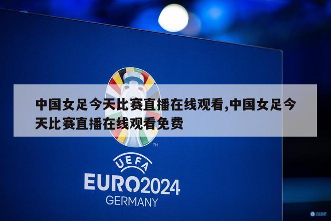 中国女足今天比赛直播在线观看,中国女足今天比赛直播在线观看免费