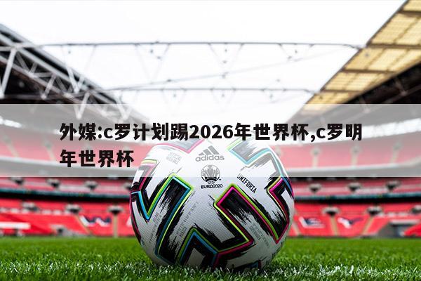 外媒:c罗计划踢2026年世界杯,c罗明年世界杯