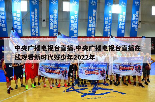 中央广播电视台直播,中央广播电视台直播在线观看新时代好少年2022年