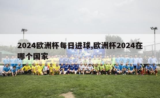 2024欧洲杯每日进球,欧洲杯2024在哪个国家